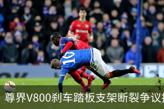 尊界V800刹车踏板支架断裂争议持续：懂车帝复测多车未断裂，三部门已介入联合调查