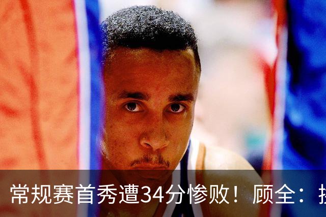 常规赛首秀遭34分惨败！顾全：换了身份考虑东西更多 心态发生变化