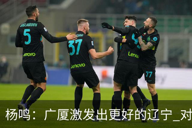 杨鸣：广厦激发出更好的辽宁 对浙江要弱克强
