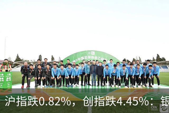 沪指跌0.82%，创指跌4.45%：银行股再度逆势大涨